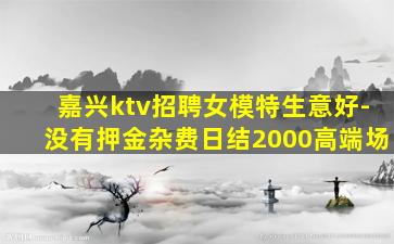 嘉兴ktv招聘女模特生意好-没有押金杂费日结2000高端场